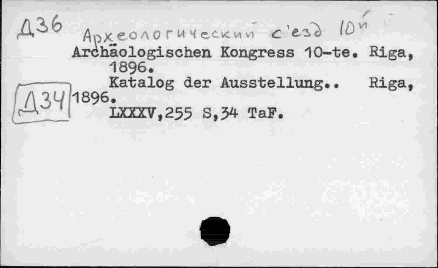 ﻿Археологический с'ег'с) Archäologischen Kongress 1O-te. Riga, 1896.
r----» Katalog der Ausstellung.. Riga,
Д31/И896.
LXXKV,255 S,?4 TaF.